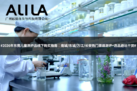 2026年东莞儿童洗护品线下购买指南：南城/东城/万江/长安热门渠道测评+选品避坑干货